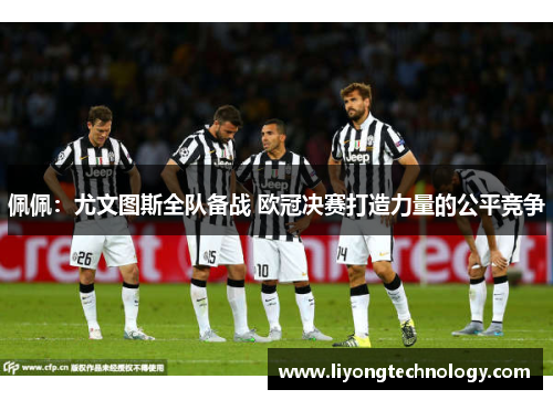佩佩：尤文图斯全队备战 欧冠决赛打造力量的公平竞争